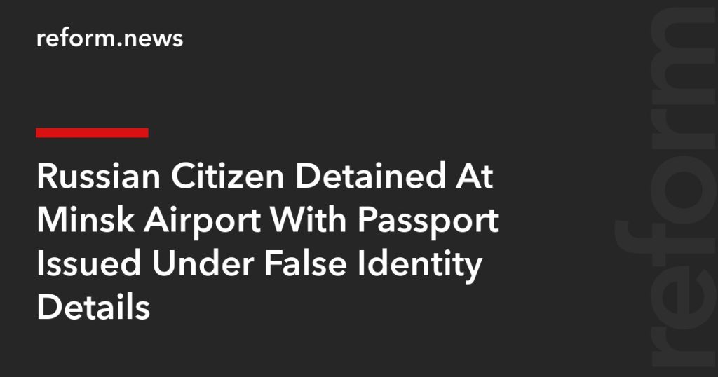 Russian Citizen Detained At Minsk Airport With Passport Issued Under False Identity Details – REFORM.news (formerly REFORM.by)